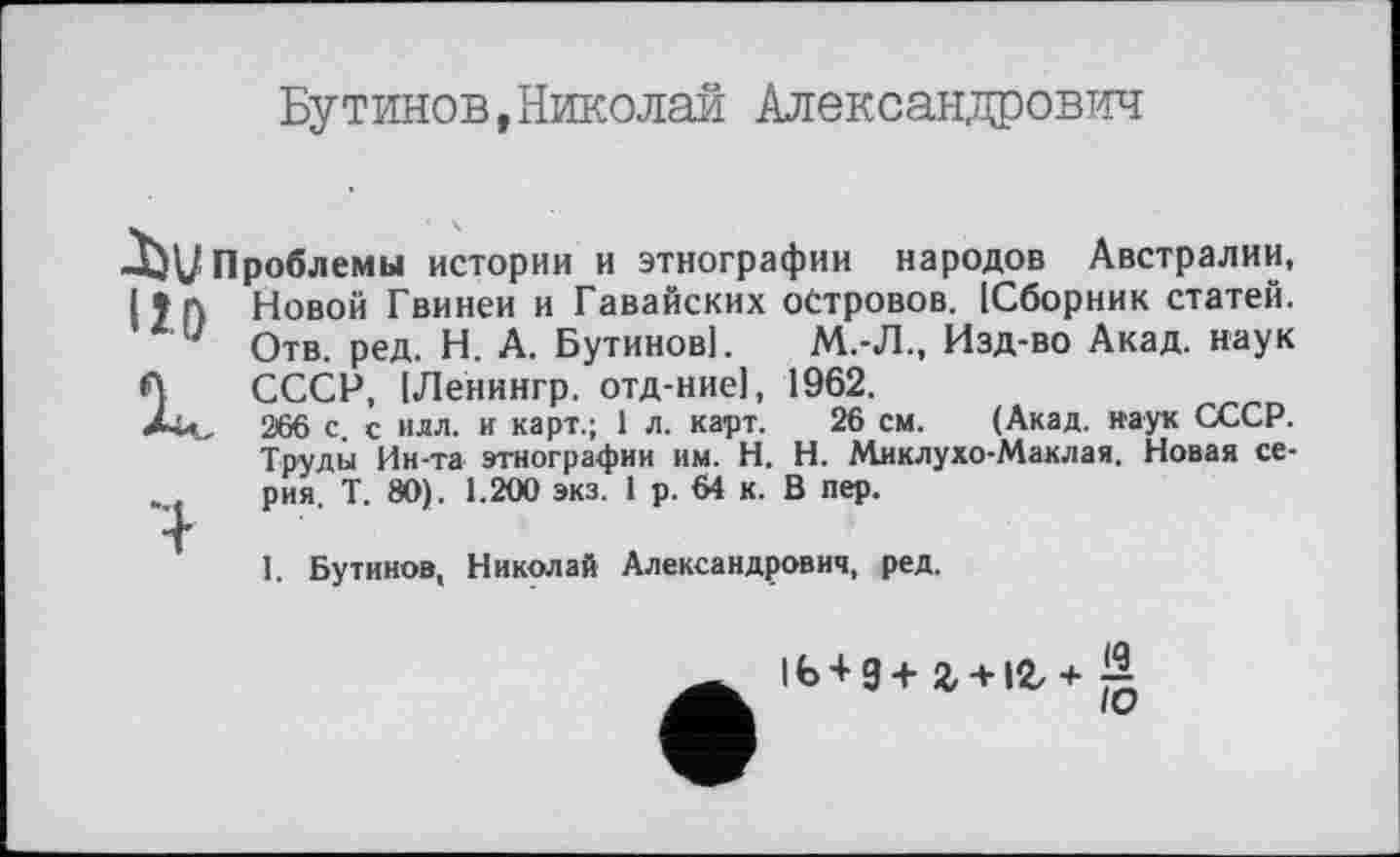 ﻿Бутинов,Николай Александрович
Проблемы истории и этнографии народов Австралии, И А Новой Гвинеи и Гавайских островов. [Сборник статей.
7 Отв. ред. Н. А. Бутинов!.	М.-Л., Изд-во Акад, наук
А СССР, [Ленингр. отд-ниеі, 1962.
266 с. с илл. и карт.; 1 л. карт. 26 см. (Акад, наук СССР. Труды Ин-та этнографии им. H. Н. Миклухо-Маклая. Новая серия. Т. 80). 1.200 экз. 1 р. 64 к. В пер.
т
I. Бутинов, Николай Александрович, ред.
1Ь+3+2, + 12/+